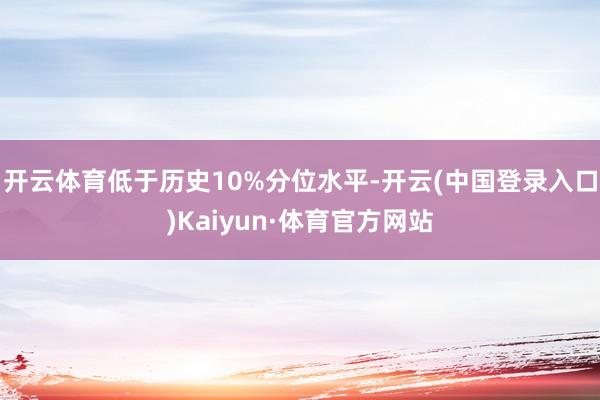 开云体育低于历史10%分位水平-开云(中国登录入口)Kaiyun·体育官方网站