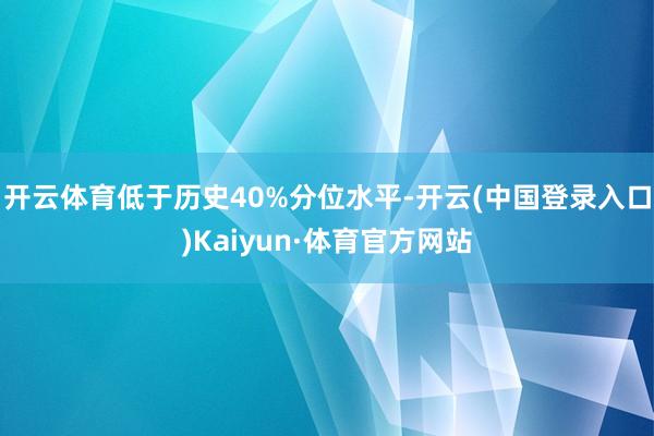 开云体育低于历史40%分位水平-开云(中国登录入口)Kaiyun·体育官方网站