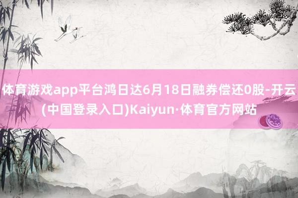 体育游戏app平台鸿日达6月18日融券偿还0股-开云(中国登录入口)Kaiyun·体育官方网站