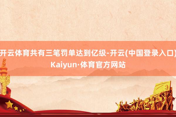 开云体育共有三笔罚单达到亿级-开云(中国登录入口)Kaiyun·体育官方网站