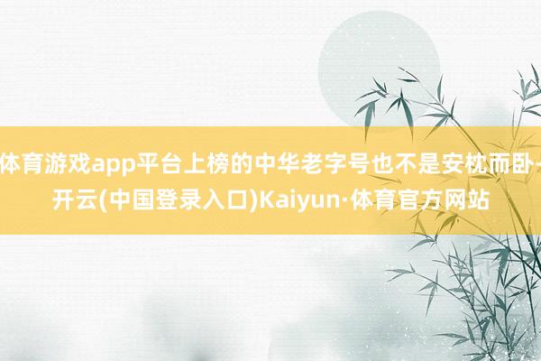 体育游戏app平台上榜的中华老字号也不是安枕而卧-开云(中国登录入口)Kaiyun·体育官方网站