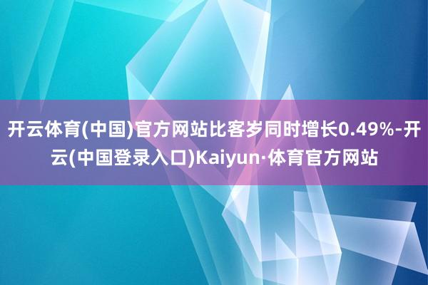 开云体育(中国)官方网站比客岁同时增长0.49%-开云(中国登录入口)Kaiyun·体育官方网站