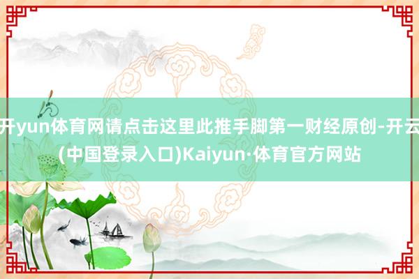 开yun体育网请点击这里此推手脚第一财经原创-开云(中国登录入口)Kaiyun·体育官方网站