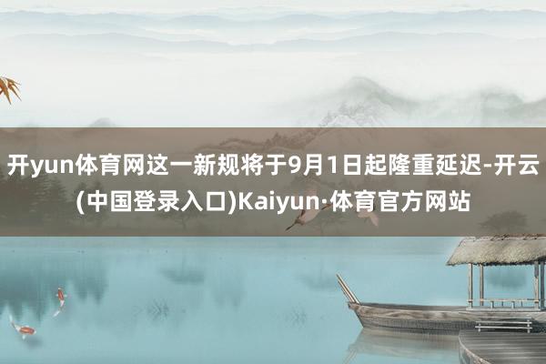 开yun体育网这一新规将于9月1日起隆重延迟-开云(中国登录入口)Kaiyun·体育官方网站