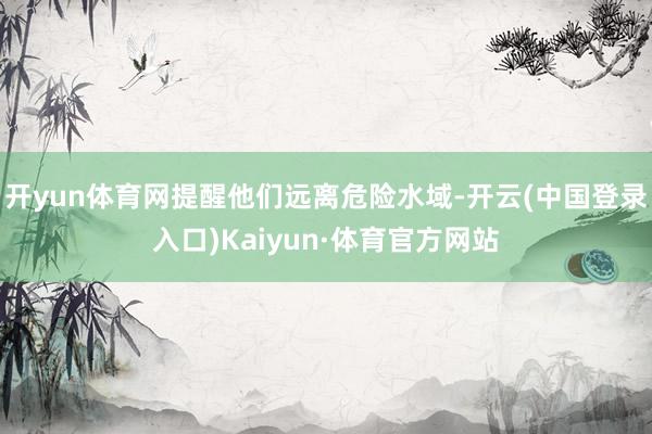 开yun体育网提醒他们远离危险水域-开云(中国登录入口)Kaiyun·体育官方网站