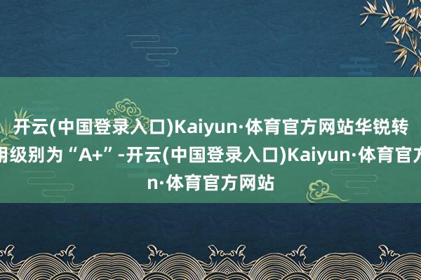 开云(中国登录入口)Kaiyun·体育官方网站华锐转债信用级别为“A+”-开云(中国登录入口)Kaiyun·体育官方网站