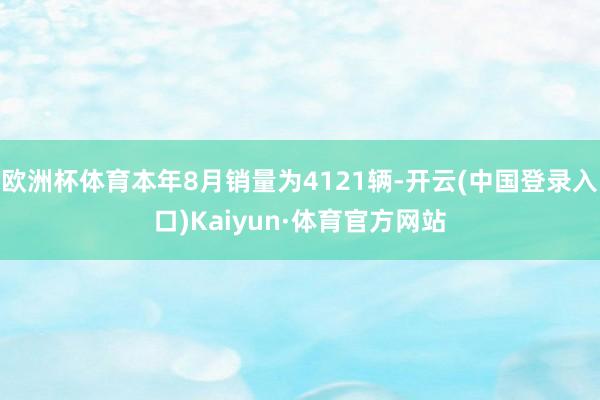 欧洲杯体育本年8月销量为4121辆-开云(中国登录入口)Kaiyun·体育官方网站