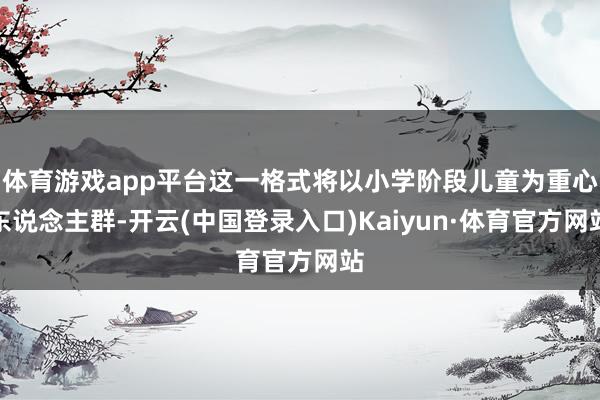 体育游戏app平台这一格式将以小学阶段儿童为重心东说念主群-开云(中国登录入口)Kaiyun·体育官方网站