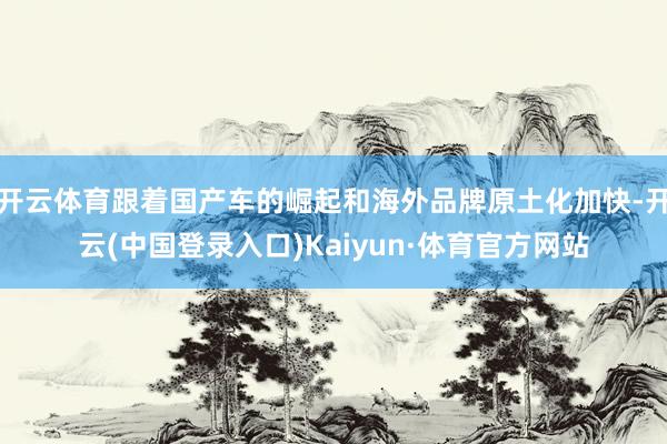 开云体育跟着国产车的崛起和海外品牌原土化加快-开云(中国登录入口)Kaiyun·体育官方网站