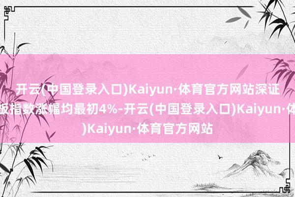 开云(中国登录入口)Kaiyun·体育官方网站深证成指与创业板指数涨幅均最初4%-开云(中国登录入口)Kaiyun·体育官方网站