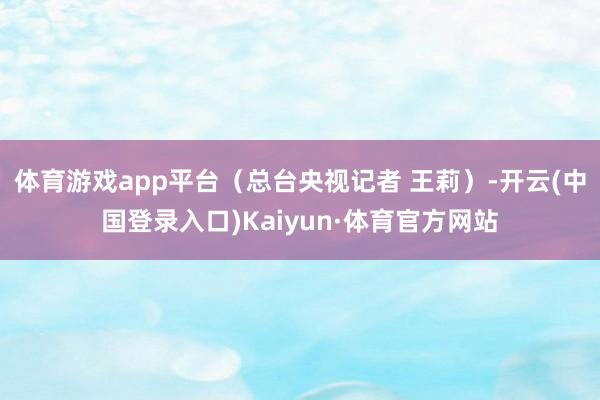 体育游戏app平台（总台央视记者 王莉）-开云(中国登录入口)Kaiyun·体育官方网站