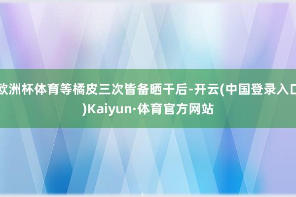 欧洲杯体育等橘皮三次皆备晒干后-开云(中国登录入口)Kaiyun·体育官方网站