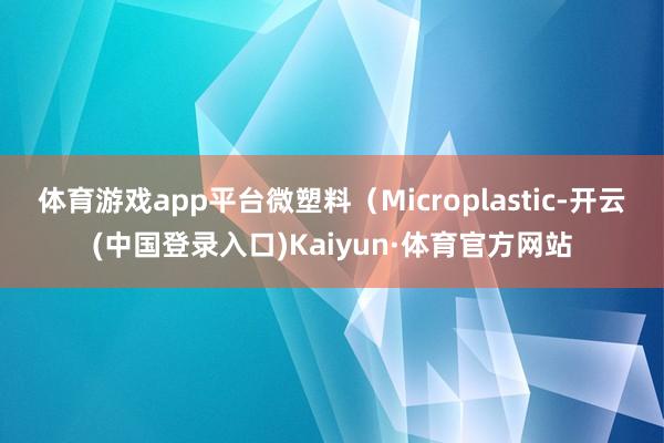 体育游戏app平台微塑料（Microplastic-开云(中国登录入口)Kaiyun·体育官方网站