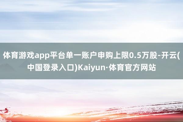 体育游戏app平台单一账户申购上限0.5万股-开云(中国登录入口)Kaiyun·体育官方网站