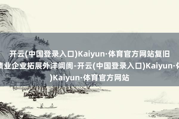 开云(中国登录入口)Kaiyun·体育官方网站复旧本市科技业绩业企业拓展外洋阛阓-开云(中国登录入口)Kaiyun·体育官方网站